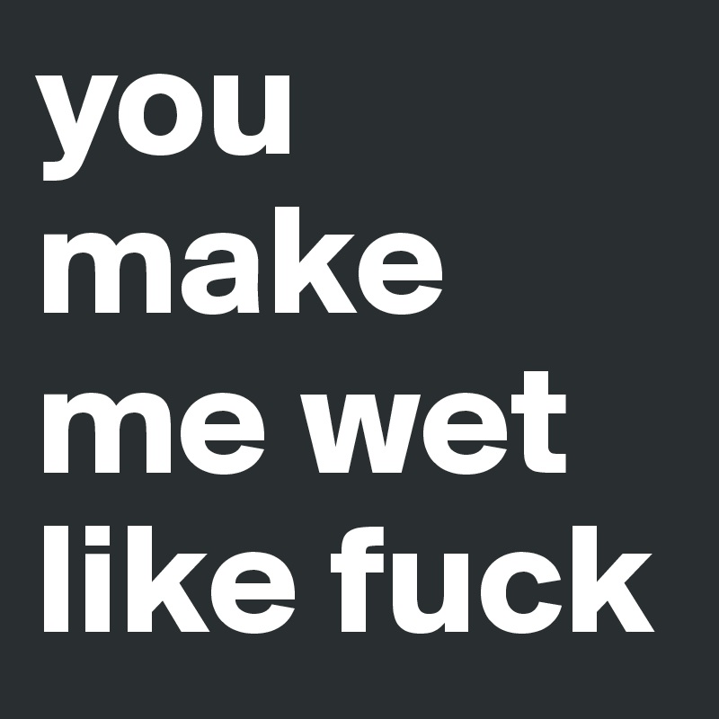 U Make Me Wet like slut